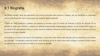 9.1 Biografía
De familia humilde, tiene que abandonar muy pronto la escuela para ponerse a trabajar; aún así desarrolla su capacidad
para la poesía gracias a ser un gran lector de la poesía clásica española.
A partir de 1930 comienza a publicar sus poesías en revistas como El Pueblo de Orihuela o El Día de Alicante. En la
década de 1930 viaja a Madrid y colabora en distintas publicaciones, estableciendo relación con los poetas de la época. A
su vuelta a Orihuela redacta Perito en Lunas, donde se refleja la influencia de los autores que lee en su infancia y los que
conoce en su viaje a Madrid.
oma parte muy activa en la Guerra Civil española, y al terminar ésta intenta salir del país pero es detenido en la frontera
con Portugal. Condenado a pena de muerte, se le conmuta por la de treinta años pero no llega a cumplirla porque muere
de tuberculosis el 28 de marzo de 1942 en la prisión de Alicante.
 