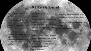 9.2 Para la libertad
Para la libertad sangro, lucho,
pervivo.
Para la libertad, mis ojos y mis
manos,como un árbol carnal,
generoso y cautivo,doy a los
cirujanos.
Para la libertad siento más
corazones que arenas en mi
pecho: dan espumas mis venas, y
entro en los hospitales, y entro en
los algodones como en las
azucenas.
Para la libertad me desprendo a
balazos
de los que han revolcado su
estatua por el lodo.
Y me desprendo a golpes de mis
pies, de mis brazos, de mi casa,
de todo.
Porque donde unas cuencas
vacías amanezcan, ella pondrá
dos piedras de futura mirada
y hará que nuevos brazos y
nuevas piernas crezcan
en la carne talada.
Retoñarán aladas de savia sin otoño
reliquias de mi cuerpo que pierdo en
cada herida.
Porque soy como el árbol talado, que
retoño:
porque aún tengo la vida.
 