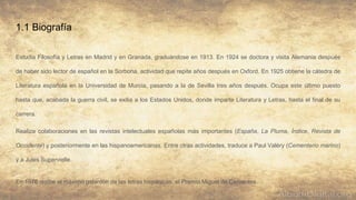 1.1 Biografía
Estudia Filosofía y Letras en Madrid y en Granada, graduándose en 1913. En 1924 se doctora y visita Alemania después
de haber sido lector de español en la Sorbona, actividad que repite años después en Oxford. En 1925 obtiene la cátedra de
Literatura española en la Universidad de Murcia, pasando a la de Sevilla tres años después. Ocupa este último puesto
hasta que, acabada la guerra civil, se exilia a los Estados Unidos, donde imparte Literatura y Letras, hasta el final de su
carrera.
Realiza colaboraciones en las revistas intelectuales españolas más importantes (España, La Pluma, Índice, Revista de
Occidente) y posteriormente en las hispanoamericanas. Entre otras actividades, traduce a Paul Valéry (Cementerio marino)
y a Jules Supervielle.
En 1976 recibe el máximo galardón de las letras hispánicas, el Premio Miguel de Cervantes.
 