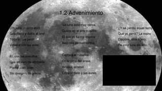 1.2 Advenimiento
La luna está muy cerca,
Quieta en el aire nuestro.
El que yo fui me espera
Bajo mis pensamientos.
Cantará el ruiseñor
En la cima del ansia.
Arrebol, arrebol
Entre el cielo y las auras.
¿Y se perdió aquel tiempo
Que yo perdí? La mano
Dispone, dios ligero,
De esta luna sin año.
¡Oh luna, cuánto abril,
Qué vasto y dulce el aire!
Todo lo que perdí
Volverá con las aves.
Sí, con las avecillas
Que en coro de alborada
Pían y pían, pían
Sin designio de gracia.
 