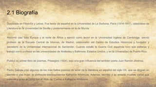 2.1 Biografía
Doctorado en Filosofía y Letras. Fue lector de español en la Universidad de La Sorbona, París (1914-1917), catedrático de
Literatura en la Universidad de Sevilla y posteriormente en la de Murcia.
Recorrió casi toda Europa y el norte de África y ejerció como lector en la Universidad inglesa de Cambridge, siendo
profesor de la Escuela Central de Idiomas, de Madrid, colaborador del Centro de Estudios Históricos y fundador y
secretario de la Universidad Internacional de Santander. Cuando estalló la Guerra Civil española tuvo que exiliarse y
trabajó como profesor en las universidades de Wellesley y Baltimore, Estados Unidos, y en la Universidad de Puerto Rico.
Publicó su primer libro de poemas, Presagios (1924), bajo una gran influencia del también poeta Juan Ramón Jiménez.
Pedro Salinas creó algunos de los más bellos poemas de amor de la literatura en español del siglo XX, que se dirigían en
secreto a una mujer, la profesora estadounidense Katherine Whitmore. Además, escribió a su amante muchas cartas que
salieron a la luz en 2002 con el título de "Cartas a Katherine Whitmore.
 