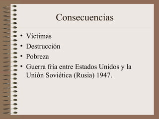 Consecuencias
• Víctimas
• Destrucción
• Pobreza
• Guerra fría entre Estados Unidos y la
Unión Soviética (Rusia) 1947.
 