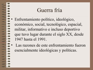 Guerra fría
• Enfrentamiento político, ideológico,
económico, social, tecnológico, espacial,
militar, informativo e incluso deportivo
que tuvo lugar durante el siglo XX, desde
1947 hasta el 1991.
• Las razones de este enfrentamiento fueron
esencialmente ideológicas y políticas.
 
