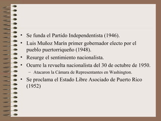 • Se funda el Partido Independentista (1946).
• Luis Muñoz Marín primer gobernador electo por el
pueblo puertorriqueño (1948).
• Resurge el sentimiento nacionalista.
• Ocurre la revuelta nacionalista del 30 de octubre de 1950.
– Atacaron la Cámara de Representantes en Washington.
• Se proclama el Estado Libre Asociado de Puerto Rico
(1952)
 