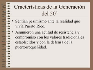 Cracterísticas de la Generación
del 50’
• Sentían pesimismo ante la realidad que
vivía Puerto Rico.
• Asumieron una actitud de resistencia y
compromiso con los valores tradicionales
establecidos y con la defensa de la
puertorroqueñidad.
 