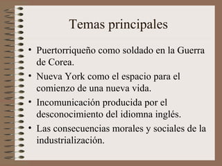 Temas principales
• Puertorriqueño como soldado en la Guerra
de Corea.
• Nueva York como el espacio para el
comienzo de una nueva vida.
• Incomunicación producida por el
desconocimiento del idiomna inglés.
• Las consecuencias morales y sociales de la
industrialización.
 