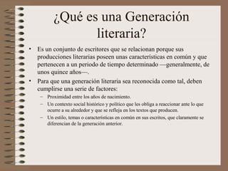 ¿Qué es una Generación
literaria?
• Es un conjunto de escritores que se relacionan porque sus
producciones literarias poseen unas características en común y que
pertenecen a un periodo de tiempo determinado —generalmente, de
unos quince años—.
• Para que una generación literaria sea reconocida como tal, deben
cumplirse una serie de factores:
– Proximidad entre los años de nacimiento.
– Un contexto social histórico y político que les obliga a reaccionar ante lo que
ocurre a su alrededor y que se refleja en los textos que producen.
– Un estilo, temas o características en común en sus escritos, que claramente se
diferencian de la generación anterior.
 