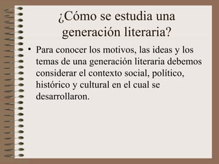 ¿Cómo se estudia una
generación literaria?
• Para conocer los motivos, las ideas y los
temas de una generación literaria debemos
considerar el contexto social, político,
histórico y cultural en el cual se
desarrollaron.
 