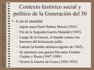 Contexto histórico social y
político de la Generación del 50
• A nivel mundial
– Japón ataca Pearl Harbor Hawai (1941)
– Fin de la Segunda Guerra Mundial (1945).
– Luego de la Guerra, el mundo conoce los
horrores del holocausto judío.
– Lanzan la bomba atómica (agosto de 1945).
– Se mantiene una guerra fría entre Estados
Unidos y Rusia (1947-1989)
– Ocurre la Guerra de Corea (1950-1953)
 