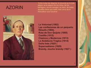 AZORIN

“Entre todas las alegrías, la absurda es la más
alegre; es la alegría de los niños, de los
labriegos y de los salvajes; es decir, de todos
aquellos seres que están más cerca de la
Naturaleza que nosotros”.

La Voluntad (1902)
Las confesiones de un pequeño
filósofo (1904).
Ruta de Don Quijote (1905)
Castilla (1912)
Clasicos y Modernos (1913)
La Andalucia Tragica (1914)
Doña Inés (1925 )
Superrealismo (1929)
Brandy, mucho brandy (1927 )

9

 