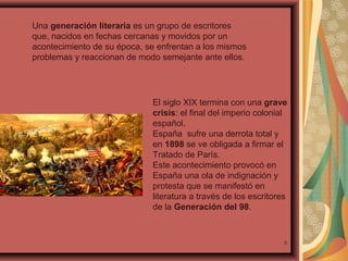 Una generación literaria es un grupo de escritores
que, nacidos en fechas cercanas y movidos por un
acontecimiento de su época, se enfrentan a los mismos
problemas y reaccionan de modo semejante ante ellos.

El siglo XIX termina con una grave
crisis: el final del imperio colonial
español.
España sufre una derrota total y
en 1898 se ve obligada a firmar el
Tratado de París.
Este acontecimiento provocó en
España una ola de indignación y
protesta que se manifestó en
literatura a través de los escritores
de la Generación del 98.

3

 