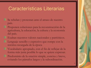 Características Literarias
Se rebelan y protestan ante el atraso de nuestro
país.
Proponen soluciones para la reconstrucción de la
agricultura, la educación, la cultura y la economía
del país.
Exaltan nuestros valores nacionales y patrióticos.
Lenguaje sencillo y expresivo que rompe con la
retórica recargada de la época
Vocabulario apropiado, con el fin de reflejar de la
forma más justa posible lo que se quiere expresar.
Predominio de la oración simple, concisa y breve,
evitando los párrafos largos y la subordinación.
4

 