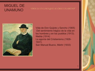 MIGUEL DE
UNAMUNO

“DIOS ES UN LOCO QUE SE CREE UNAMUNO”

Vida de Don Quijote y Sancho (1905)
Del sentimiento trágico de la vida en
los hombres y en los pueblos (1913).
Niebla (1914)
La agonía del Cristianismo (19261931)
San Manuel Bueno, Mártir (1933)

5

 