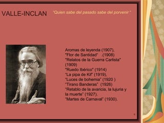 VALLE-INCLAN

“Quien sabe del pasado sabe del porvenir “

Aromas de leyenda (1907),
"Flor de Santidad“ .(1908)
"Relatos de la Guerra Carlista"
(1909)
"Ruedo Ibérico" (1914)
“La pipa de Kif” (1919),
“Luces de bohemia” (1920 )
“Tirano Banderas” (1926)
“Retablo de la avaricia, la lujuria y
la muerte” (1927).
“Martes de Carnaval” (1930).

6

 