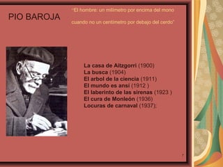 PIO BAROJA

“El hombre: un milímetro por encima del mono
cuando no un centímetro por debajo del cerdo”

La casa de Aitzgorri (1900)
La busca (1904)
El arbol de la ciencia (1911)
El mundo es ansí (1912 )
El laberinto de las sirenas (1923 )
El cura de Monleón (1936)
Locuras de carnaval (1937);

7

 