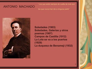 ANTONIO MACHADO

“Los que están siempre de vuelta de todo son
los que nunca han ido a ninguna parte”

Soledades (1903)
Soledades, Galerías y otros
poemas (1907)
Campos de Castilla (1912)
La Lola se va a los puertos
(1929)
La duquesa de Benamejí (1932)

8

 