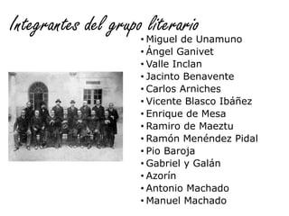 Integrantes del grupo literario• Miguel de Unamuno
• Ángel Ganivet
• Valle Inclan
• Jacinto Benavente
• Carlos Arniches
• Vicente Blasco Ibáñez
• Enrique de Mesa
• Ramiro de Maeztu
• Ramón Menéndez Pidal
• Pio Baroja
• Gabriel y Galán
• Azorín
• Antonio Machado
• Manuel Machado
 