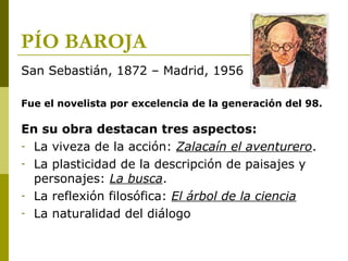 PÍO BAROJA
San Sebastián, 1872 – Madrid, 1956
Fue el novelista por excelencia de la generación del 98.
En su obra destacan tres aspectos:
- La viveza de la acción: Zalacaín el aventurero.
- La plasticidad de la descripción de paisajes y
personajes: La busca.
- La reflexión filosófica: El árbol de la ciencia
- La naturalidad del diálogo
 