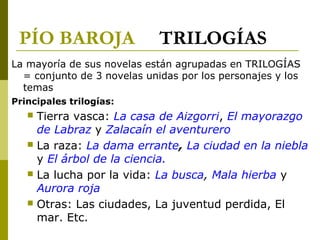 PÍO BAROJA TRILOGÍAS
La mayoría de sus novelas están agrupadas en TRILOGÍAS
= conjunto de 3 novelas unidas por los personajes y los
temas
Principales trilogías:
 Tierra vasca: La casa de Aizgorri, El mayorazgo
de Labraz y Zalacaín el aventurero
 La raza: La dama errante, La ciudad en la niebla
y El árbol de la ciencia.
 La lucha por la vida: La busca, Mala hierba y
Aurora roja
 Otras: Las ciudades, La juventud perdida, El
mar. Etc.
 