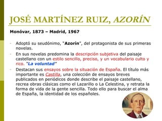 JOSÉ MARTÍNEZ RUIZ, AZORÍN
Monóvar, 1873 – Madrid, 1967
- Adoptó su seudónimo, “Azorín”, del protagonista de sus primeras
novelas.
- En sus novelas predomina la descripción subjetiva del paisaje
castellano con un estilo sencillo, preciso, y un vocabulario culto y
rico. “La voluntad”
- Destacan sus ensayos sobre la situación de España. El título más
importante es Castilla, una colección de ensayos breves
publicados en periódicos donde describe el paisaje castellano,
recrea obras clásicas como el Lazarillo o La Celestina, y retrata la
forma de vida de la gente sencilla. Todo ello para buscar el alma
de España, la identidad de los españoles.
 