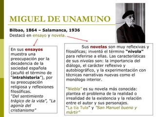 MIGUEL DE UNAMUNO
Bilbao, 1864 – Salamanca, 1936
Destacó en ensayo y novela.
En sus ensayos
muestra una
preocupación por la
decadencia de la
sociedad española
(acuñó el término de
“intrahistoria”), por
su preocupación
religiosa y reflexiones
filosóficas.
“Del sentimiento
trágico de la vida”, “La
agonía del
cristianismo”
Sus novelas son muy reflexivas y
filosóficas; inventó el término “nivola”
para referirse a ellas. Las características
de sus nivolas son: la importancia del
diálogo, el carácter reflexivo y
autobiográfico, y la experimentación con
técnicas narrativas nuevas como el
monólogo interior.
“Niebla” es su novela más conocida:
plantea el problema de la realidad o
irrealidad de la existencia y la relación
entre el autor y sus personajes.
“La tía Tula” y ”San Manuel bueno y
mártir”
 