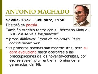 ANTONIO MACHADO
Sevilla, 1872 – Collioure, 1956
Destacó en poesía.
También escribió teatro con su hermano Manuel:
“La Lola se va a los puertos”.
Y prosa didáctica: “Juan de Mairena”, “Los
complementarios”
Sus primeros poemas son modernistas, pero su
obra evolucionó hasta acercarse a las
preocupaciones de los noventayochistas, por
eso se suele incluir entre la nómina de la
generación del 98.
 