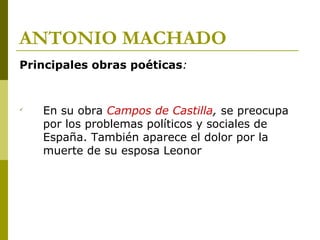 ANTONIO MACHADO
Principales obras poéticas:

En su obra Campos de Castilla, se preocupa
por los problemas políticos y sociales de
España. También aparece el dolor por la
muerte de su esposa Leonor
 