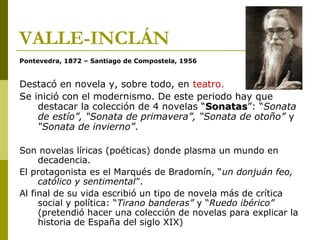 VALLE-INCLÁN
Pontevedra, 1872 – Santiago de Compostela, 1956
Destacó en novela y, sobre todo, en teatro.
Se inició con el modernismo. De este periodo hay que
destacar la colección de 4 novelas “SonatasSonatas”: “Sonata
de estío”, “Sonata de primavera”, “Sonata de otoño” y
“Sonata de invierno”.
Son novelas líricas (poéticas) donde plasma un mundo en
decadencia.
El protagonista es el Marqués de Bradomín, “un donjuán feo,
católico y sentimental”.
Al final de su vida escribió un tipo de novela más de crítica
social y política: “Tirano banderas” y “Ruedo ibérico”
(pretendió hacer una colección de novelas para explicar la
historia de España del siglo XIX)
 