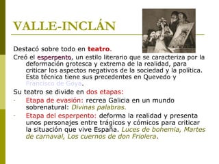 VALLE-INCLÁN
Destacó sobre todo en teatro.
Creó el esperpentoesperpento, un estilo literario que se caracteriza por la
deformación grotesca y extrema de la realidad, para
criticar los aspectos negativos de la sociedad y la política.
Esta técnica tiene sus precedentes en Quevedo y
Francisco de Goya.
Su teatro se divide en dos etapas:
- Etapa de evasión: recrea Galicia en un mundo
sobrenatural: Divinas palabras.
- Etapa del esperpento: deforma la realidad y presenta
unos personajes entre trágicos y cómicos para criticar
la situación que vive España. Luces de bohemia, Martes
de carnaval, Los cuernos de don Friolera.
 