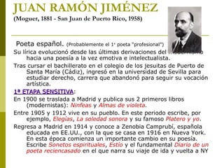 JUAN RAMÓN JIMÉNEZ
(Moguer, 1881 - San Juan de Puerto Rico, 1958)
Poeta español. (Probablemente el 1er
poeta “profesional”)
Su lírica evolucionó desde las últimas derivaciones del modernismo
hacia una poesía a la vez emotiva e intelectualista.
Tras cursar el bachillerato en el colegio de los jesuitas de Puerto de
Santa María (Cádiz), ingresó en la universidad de Sevilla para
estudiar derecho, carrera que abandonó para seguir su vocación
artística.
1ª ETAPA SENSITIVA1ª ETAPA SENSITIVA:
En 1900 se traslada a Madrid y publica sus 2 primeros libros
(modernistas): Ninfeas y Almas de violeta.
Entre 1905 y 1912 vive en su pueblo. En este periodo escribe, por
ejemplo, Elegías, La soledad sonora y su famoso Platero y yo.
Regresa a Madrid en 1914 y conoce a Zenobia Camprubí, española
educada en EE.UU., con la que se casa en 1916 en Nueva York.
En esta época comienza un importante cambio en su poesía.
Escribe Sonetos espirituales, Estío y el fundamental Diario de un
poeta reciencasado en el que narra su viaje de ida y vuelta a NY
 