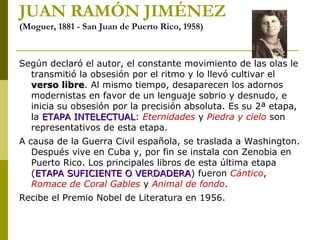 JUAN RAMÓN JIMÉNEZ
(Moguer, 1881 - San Juan de Puerto Rico, 1958)
Según declaró el autor, el constante movimiento de las olas le
transmitió la obsesión por el ritmo y lo llevó cultivar el
verso libreverso libre. Al mismo tiempo, desaparecen los adornos
modernistas en favor de un lenguaje sobrio y desnudo, e
inicia su obsesión por la precisión absoluta. Es su 2ª etapa,
la ETAPA INTELECTUALETAPA INTELECTUAL: Eternidades y Piedra y cielo son
representativos de esta etapa.
A causa de la Guerra Civil española, se traslada a Washington.
Después vive en Cuba y, por fin se instala con Zenobia en
Puerto Rico. Los principales libros de esta última etapa
(ETAPA SUFICIENTE O VERDADERAETAPA SUFICIENTE O VERDADERA) fueron Cántico,
Romace de Coral Gables y Animal de fondo.
Recibe el Premio Nobel de Literatura en 1956.
 