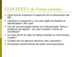 CONTESTA de forma extensa
 ¿Qué hechos originaron la aparición de La Generación del
98?
 ¿Quiénes la integraron y con qué región de España se
identificaban? ¿Por qué?
 Uno de sus principales temas es el denominado “tema o
problema de España”. ¿En qué consiste? ¿Cómo se
manifiesta?
 La crisis de fin de siglo se refleja también en otros temas,
¿cuáles?
 ¿Cuáles son los géneros literarios más cultivados?
 Principales características del estilo noventayochista.
 