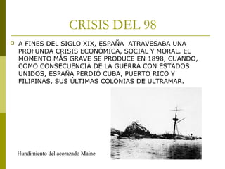 CRISIS DEL 98
 A FINES DEL SIGLO XIX, ESPAÑA ATRAVESABA UNA
PROFUNDA CRISIS ECONÓMICA, SOCIAL Y MORAL. EL
MOMENTO MÁS GRAVE SE PRODUCE EN 1898, CUANDO,
COMO CONSECUENCIA DE LA GUERRA CON ESTADOS
UNIDOS, ESPAÑA PERDIÓ CUBA, PUERTO RICO Y
FILIPINAS, SUS ÚLTIMAS COLONIAS DE ULTRAMAR.
Hundimiento del acorazado Maine
 
