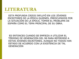 LITERATURA
ESTA PROFUNDA CRISIS INFLUYÓ EN LOS JÓVENES
ESCRITORES DE LA ÉPOCA QUIENES, PREOCUPADOS POR
LA SITUACIÓN DE LA ÉPOCA, TOMAN EL PROBLEMA DE
ESPAÑA COMO EL TEMA PRINCIPAL DE SU OBRA.
ES ENTONCES CUANDO SE EMPIEZA A UTILIZAR EL
TÉRMINO DE GENERACIÓN DEL 98 PARA REFERIRSE A
ESTOS JÓVENES ESCRITORES, AUNQUE NO TODOS HAN
ESTADO DE ACUERDO CON LA EXISTENCIA DE TAL
GENERACIÓN
 