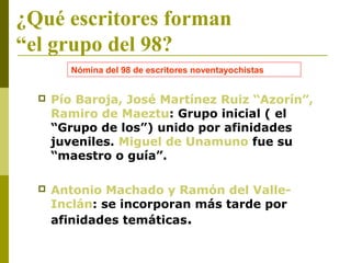 ¿Qué escritores forman
“el grupo del 98?
 Pío Baroja, José Martínez Ruiz “Azorín”,
Ramiro de Maeztu: Grupo inicial ( el
“Grupo de los”) unido por afinidades
juveniles. Miguel de Unamuno fue su
“maestro o guía”.
 Antonio Machado y Ramón del Valle-
Inclán: se incorporan más tarde por
afinidades temáticas.
Nómina del 98 de escritores noventayochistas
 