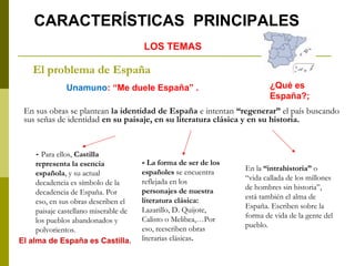 El problema de España
En sus obras se plantean la identidad de España e intentan “regenerar” el país buscando
sus señas de identidad en su paisaje, en su literatura clásica y en su historia.
Unamuno: “Me duele España” .
- Para ellos, Castilla
representa la esencia
española, y su actual
decadencia es símbolo de la
decadencia de España. Por
eso, en sus obras describen el
paisaje castellano miserable de
los pueblos abandonados y
polvorientos.
LOS TEMAS
CARACTERÍSTICAS PRINCIPALES
¿Qué es
España?;
El alma de España es Castilla.
En la “intrahistoria” o
“vida callada de los millones
de hombres sin historia”,
está también el alma de
España. Escriben sobre la
forma de vida de la gente del
pueblo.
- La forma de ser de los
españoles se encuentra
reflejada en los
personajes de nuestra
literatura clásica:
Lazarillo, D. Quijote,
Calisto o Melibea,…Por
eso, reescriben obras
literarias clásicas.
 