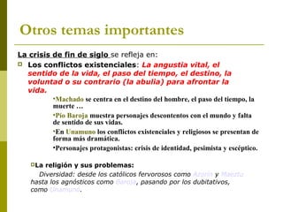Otros temas importantes
La crisis de fin de siglo se refleja en:
 Los conflictos existenciales: La angustia vital, el
sentido de la vida, el paso del tiempo, el destino, la
voluntad o su contrario (la abulia) para afrontar la
vida.
•Machado se centra en el destino del hombre, el paso del tiempo, la
muerte …
•Pío Baroja muestra personajes descontentos con el mundo y falta
de sentido de sus vidas.
•En Unamuno los conflictos existenciales y religiosos se presentan de
forma más dramática.
•Personajes protagonistas: crisis de identidad, pesimista y escéptico.
La religión y sus problemas:
Diversidad: desde los católicos fervorosos como Azorín y Maeztu
hasta los agnósticos como Baroja, pasando por los dubitativos,
como Unamuno.
 