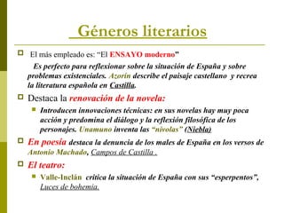 Géneros literarios
 El más empleado es: “El ENSAYO moderno”
Es perfecto para reflexionar sobre la situación de España y sobre
problemas existenciales. Azorín describe el paisaje castellano y recrea
la literatura española en Castilla.
 Destaca la renovación de la novela:
 Introducen innovaciones técnicas: en sus novelas hay muy poca
acción y predomina el diálogo y la reflexión filosófica de los
personajes. Unamuno inventa las “nivolas” (Niebla)
 En poesía destaca la denuncia de los males de España en los versos de
Antonio Machado, Campos de Castilla .
 El teatro:
 Valle-Inclán critica la situación de España con sus “esperpentos”,
Luces de bohemia.
 