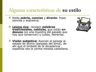 Algunas características de su estilo
 Estilo sobrio, conciso y directo: frase
sencilla y expresiva.
 Léxico rico: recogen palabras
tradicionales, castizas, que están en
desuso (es una muestra del pasado que
hay que conservar) y cultas, literarias.
 Visión subjetiva: Asocian el paisaje al
estado de ánimo (paisajes del alma), de
ahí que el símbolo de la decadencia
española sea la yerma meseta castellana.
 