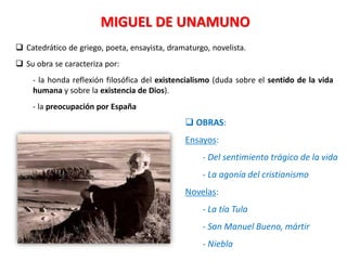 MIGUEL DE UNAMUNO
 Catedrático de griego, poeta, ensayista, dramaturgo, novelista.
 Su obra se caracteriza por:
- la honda reflexión filosófica del existencialismo (duda sobre el sentido de la vida
humana y sobre la existencia de Dios).
- la preocupación por España
 OBRAS:
Ensayos:
- Del sentimiento trágico de la vida
- La agonía del cristianismo
Novelas:
- La tía Tula
- San Manuel Bueno, mártir
- Niebla
 