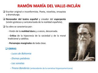 RAMÓN MARÍA DEL VALLE-INCLÁN
 Escritor original e inconformista. Poeta, novelista, ensayista
y dramaturgo.
 Renovador del teatro español y creador del esperpento
(visión grotesca y caricaturizada de la realidad española).
 Su obra se caracteriza por:
- Visión de la realidad dura y, a veces, descarnada.
- Crítica de la hipocresía de la sociedad y de la moral
tradicional y católica.
- Personajes marginales de toda clase.
 OBRAS:
- Luces de Bohemia
- Divinas palabras
- Las sonatas
- Tirano Banderas (antecedente de la narrativa hispanoamericana).
 