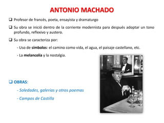 ANTONIO MACHADO
 Profesor de francés, poeta, ensayista y dramaturgo
 Su obra se inició dentro de la corriente modernista para después adoptar un tono
profundo, reflexivo y austero.
 Su obra se caracteriza por:
- Uso de símbolos: el camino como vida, el agua, el paisaje castellano, etc.
- La melancolía y la nostalgia.
 OBRAS:
- Soledades, galerías y otros poemas
- Campos de Castilla
 
