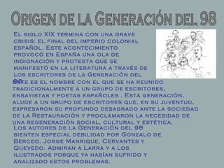 Origen de la Generación del 98 El siglo XIX termina con una grave crisis: el final del imperio colonial español. Este acontecimiento provocó en España una ola de indignación y protesta que se manifestó en la literatura a través de los escritores de la Generación del 98.  Los autores de la Generación del 98 sienten especial debilidad por Gonzalo de Berceo, Jorge Manrique, Cervantes y Quevedo. Admiran a Larra y a los ilustrados porque ya habían sufrido y analizado estos problemas.  Éste es el nombre con el que se ha reunido tradicionalmente a un grupo de escritores, ensayistas y poetas españoles . Esta generación, alude a un grupo de escritores que, en su juventud, expresaron su profundo desagrado ante la sociedad de la Restauración y proclamaron la necesidad de una regeneración social, cultural y estética.   