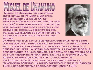 Miguel de Unamuno fue una figura intelectual de primera línea en el primer tercio del siglo XX. Su preocupación por la situación del país le llevó a analizar todos los aspectos que habían conducido a la patria a ese estado de crisis. La descripción del paisaje castellano se convirtió en uno de sus objetivos, así como el de sus gentes. Miguel de Unamuno Unamuno tiene un estilo que refleja con gran perfección los rasgos de su personalidad. Es sobrio y al mismo tiempo vivo y expresivo, despegado de viejas retóricas. Busca la densidad de ideas, la intensidad emotiva, la exactitud de sus descripciones, no la elegancia. Su poesía se caracteriza por su gran riqueza de pensamiento; ejemplos: Poesías (1907), Rosario de sonetos líricos (1911), El Cristo de Velázquez(1920), Romancero del destierro (1928) y el Cancionero póstumo, un diario poético que fue publicado en 1953 y recoge poesías escritas entre 1928 y 1936. 