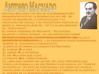 Antonio Machado Antonio Machado fue uno de los miembros más representativos de la Generación del 98.  Su poesía se basaba en la comunicación y la preocupación social, y su trayectoria poética va desde el individualismo (el “yo”) a la solidaridad (el “nosotros”). El primer poemario de Machado, “Soledades, galerías y otros poemas”, es una meditación sobre diversos temas con los que sigue la estética del modernismo simbolista. Se vale de símbolos y metáforas reiterados, sencillos y cargados de autenticidad, y su presencia queda subordinada siempre al contenido comunicativo. Ejemplos de símbolos usados por Machado: El camino   La vida  El jardín   La intimidad El río   La vida que fluye La fuente   El tiempo pasado El libro mas famoso del autor, del cual proceden casi todos los poemas a los que Serrat puso música, es “Campos de Castilla”. En éste se configuran los temas del paisaje castellano, el amor y el dolor por la pérdida de su esposa y el interés de la regeneración española.  