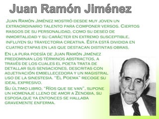 En la pura poesía de Juan Ramón Jiménez predominan los términos abstractos, a través de los cuales el poeta trata de detallar sus sensaciones, descritas con adjetivación embellecedora y un magistral uso de la sinestesia. “El Poema” recoge su ideal expresivo. Su último libro, “Ríos que se van”, supone un homenaje lleno de amor a Zenobia, su esposa,que ya entonces se hallaba gravemente enferma. Juan Ramón Jiménez mostró desde muy joven un extraordinario talento para componer versos. Ciertos rasgos de su personalidad, como su deseo de inmortalidad y su carácter en extremo susceptible, influyen su trayectoria creativa. Ésta está dividida en cuatro etapas en las que destacan distintas obras.  