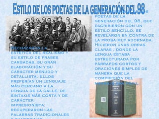 Estilo de los poetas de la generación del 98 En el lenguaje de los poetas de la generación del 98, que escribieron con un estilo sencillo, se revelaron en contra de la prosa muy adornada. Hicieron unas obras claras , donde la lengua estaba estructurada por párrafos cortos y oraciones simples de manera que la compresión del mensaje era fácil . Rechazaron la estética del realismo y su estilo de frases cargadas, su gran elaboración y su carácter menudo y detallista. Ellos preferían un lenguaje más cercano a la lengua de la calle, de sintaxis más corta y de carácter impresionista; recuperaron las palabras tradicionales y campesinas . 