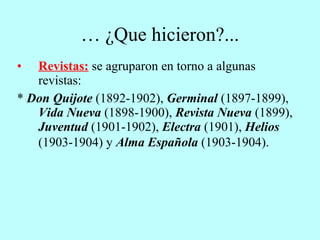 …  ¿Que hicieron?... Revistas:   se agruparon en torno a algunas revistas: *  Don Quijote  (1892-1902),  Germinal  (1897-1899),  Vida Nueva  (1898-1900),  Revista Nueva  (1899),  Juventud  (1901-1902),  Electra  (1901),  Helios  (1903-1904) y  Alma Española  (1903-1904).   