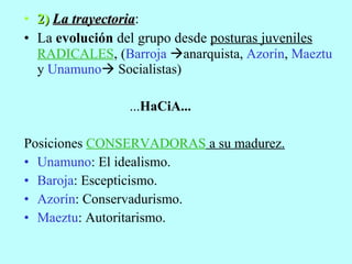 2)  La trayectoria : La  evolución  del grupo desde  posturas juveniles  RADICALES ,  ( Barroja    anarquista,  Azorín ,   Maeztu   y   Unamuno    Socialistas) ... HaCiA... Posiciones  CONSERVADORAS  a su madurez. Unamuno : El idealismo. Baroja : Escepticismo. Azorín : Conservadurismo.  Maeztu : Autoritarismo. 