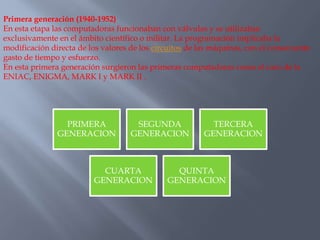 Primera generación (1940-1952)
En esta etapa las computadoras funcionaban con válvulas y se utilizaban
exclusivamente en el ámbito científico o militar. La programación implicaba la
modificación directa de los valores de los circuitos de las máquinas, con el consecuente
gasto de tiempo y esfuerzo.
En esta primera generación surgieron las primeras computadoras como el caso de la
ENIAC, ENIGMA, MARK I y MARK II .
PRIMERA
GENERACION
SEGUNDA
GENERACION
TERCERA
GENERACION
CUARTA
GENERACION
QUINTA
GENERACION
 